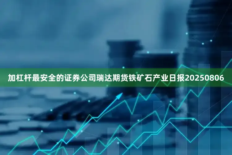 加杠杆最安全的证券公司瑞达期货铁矿石产业日报20250806