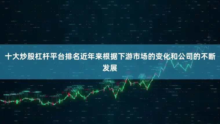 十大炒股杠杆平台排名近年来根据下游市场的变化和公司的不断发展
