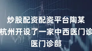 炒股配资配资平台陶某在杭州开设了一家中西医门诊部