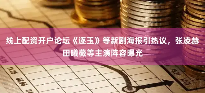 线上配资开户论坛《逐玉》等新剧海报引热议，张凌赫田曦薇等主演阵容曝光