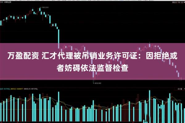 万盈配资 汇才代理被吊销业务许可证：因拒绝或者妨碍依法监督检查