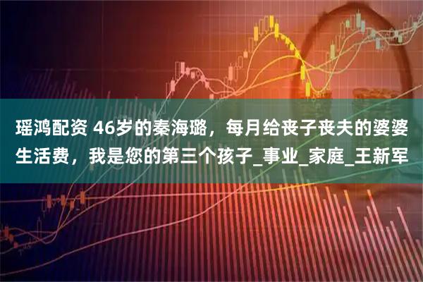 瑶鸿配资 46岁的秦海璐，每月给丧子丧夫的婆婆生活费，我是您的第三个孩子_事业_家庭_王新军