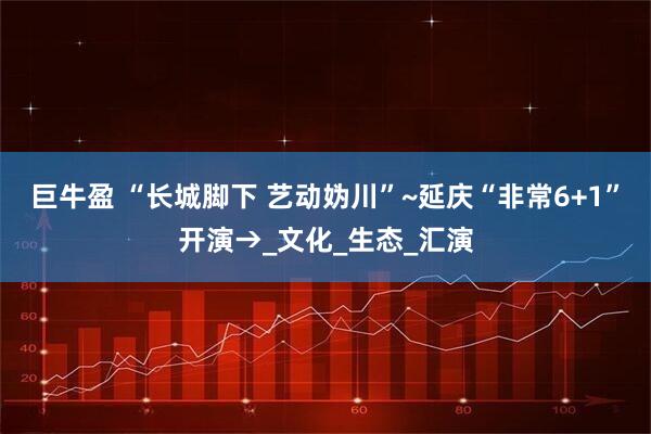 巨牛盈 “长城脚下 艺动妫川”~延庆“非常6+1”开演→_文化_生态_汇演