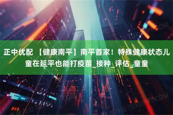 正中优配 【健康南平】南平首家！特殊健康状态儿童在延平也能打疫苗_接种_评估_童童