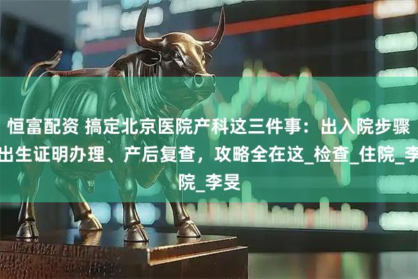 恒富配资 搞定北京医院产科这三件事：出入院步骤、出生证明办理、产后复查，攻略全在这_检查_住院_李旻