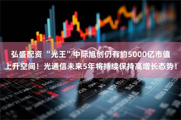 弘盛配资 “光王”中际旭创仍有约5000亿市值上升空间！光通信未来5年将持续保持高增长态势！
