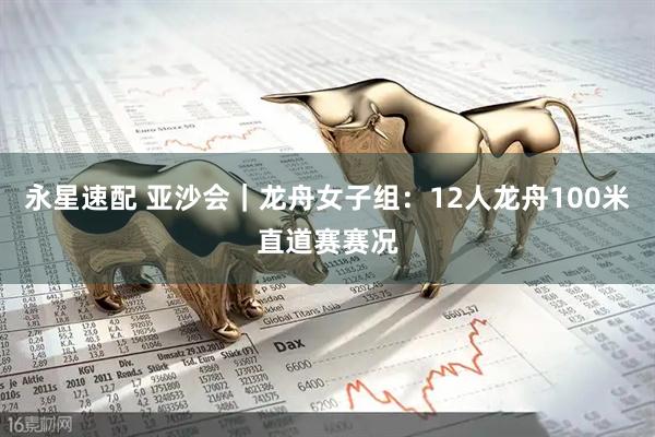永星速配 亚沙会｜龙舟女子组：12人龙舟100米直道赛赛况