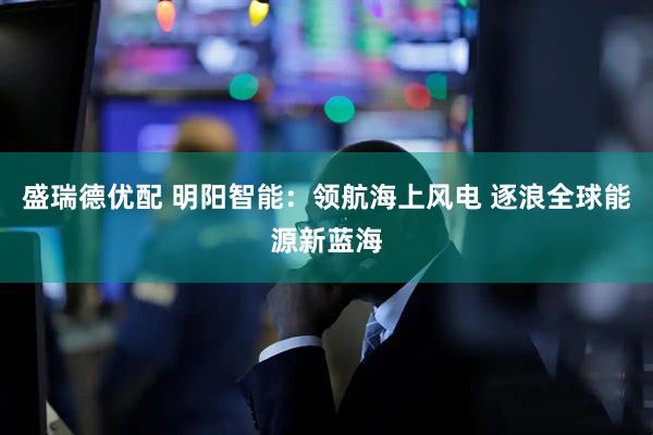 盛瑞德优配 明阳智能：领航海上风电 逐浪全球能源新蓝海