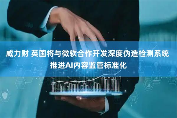 威力财 英国将与微软合作开发深度伪造检测系统 推进AI内容监管标准化