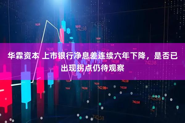 华霖资本 上市银行净息差连续六年下降，是否已出现拐点仍待观察