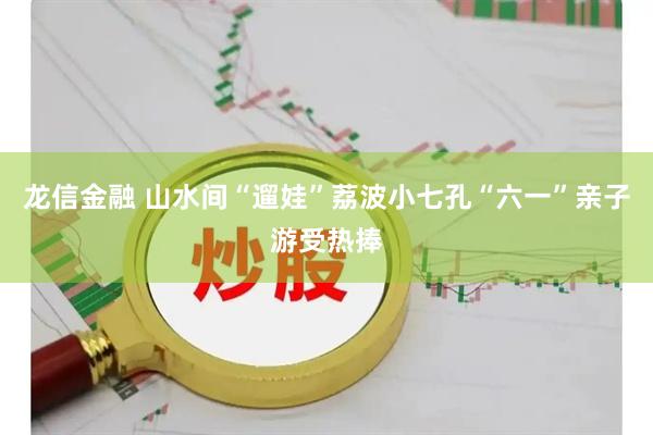 龙信金融 山水间“遛娃”荔波小七孔“六一”亲子游受热捧