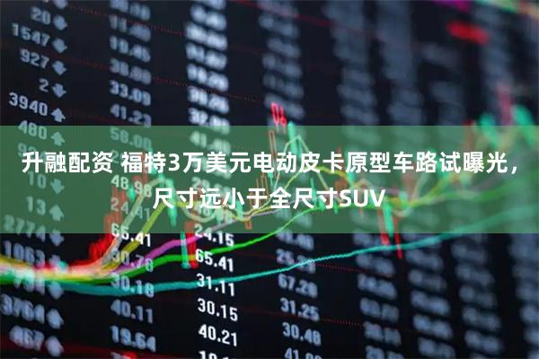 升融配资 福特3万美元电动皮卡原型车路试曝光，尺寸远小于全尺寸SUV