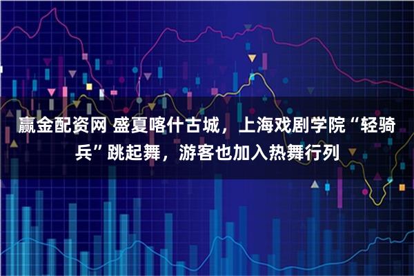 赢金配资网 盛夏喀什古城，上海戏剧学院“轻骑兵”跳起舞，游客也加入热舞行列