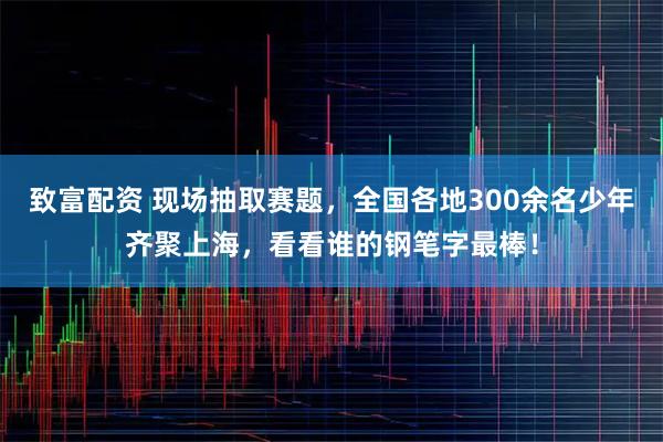 致富配资 现场抽取赛题，全国各地300余名少年齐聚上海，看看谁的钢笔字最棒！