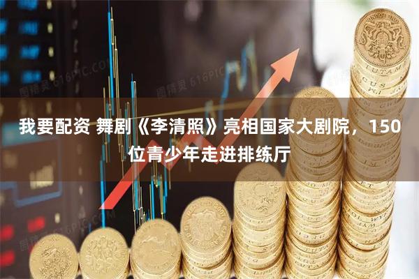 我要配资 舞剧《李清照》亮相国家大剧院，150位青少年走进排练厅