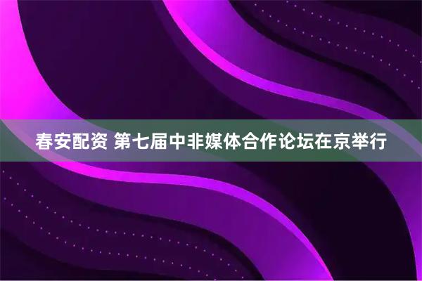 春安配资 第七届中非媒体合作论坛在京举行