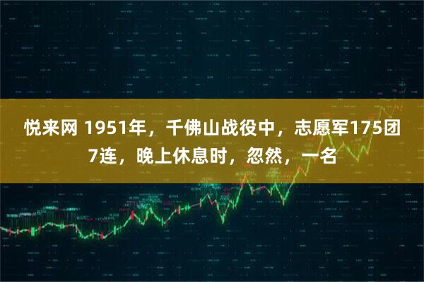 悦来网 1951年，千佛山战役中，志愿军175团7连，晚上休息时，忽然，一名