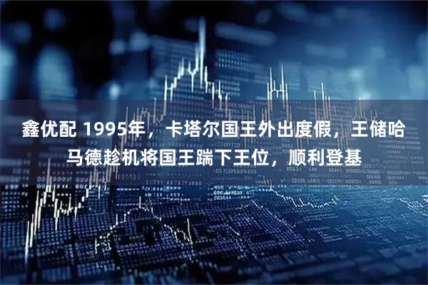 鑫优配 1995年，卡塔尔国王外出度假，王储哈马德趁机将国王踹下王位，顺利登基